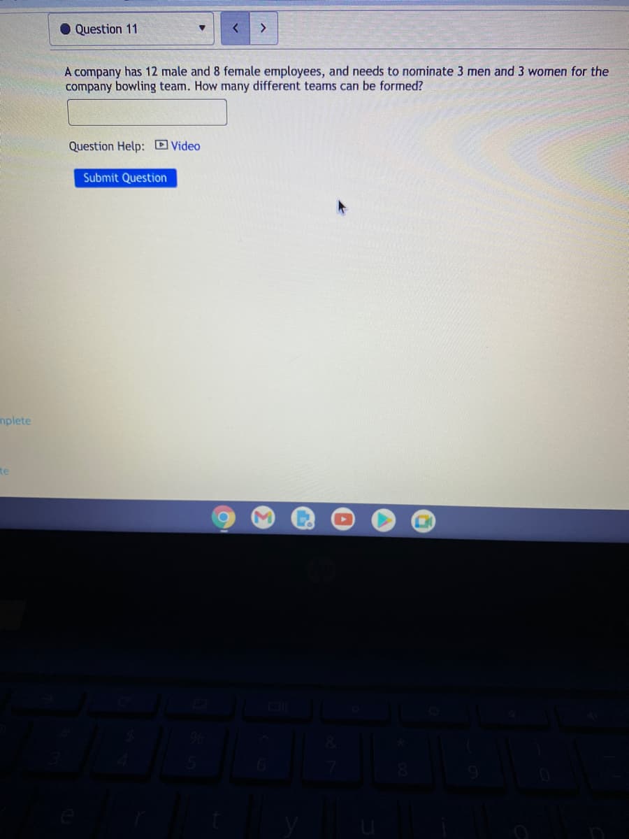 • Question 11
A company has 12 male and 8 female employees, and needs to nominate 3 men and 3 women for the
company bowling team. How many different teams can be formed?
Question Help: Video
Submit Question
mplete
te
