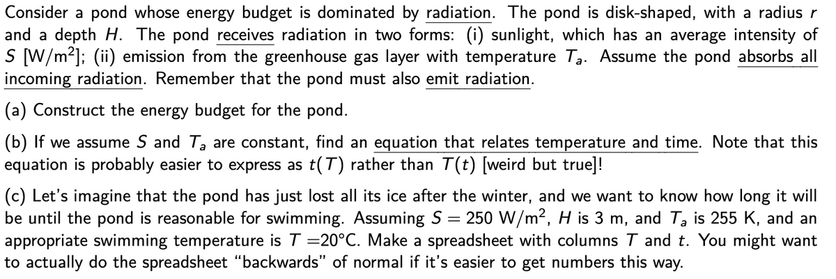 Consider a pond whose energy budget is dominated by radiation. The pond is disk-shaped, with a radius r
and a depth H. The pond receives radiation in two forms: (i) sunlight, which has an average intensity of
S [W/m²]; (ii) emission from the greenhouse gas layer with temperature T3. Assume the pond absorbs all
incoming radiation. Remember that the pond must also emit radiation.
(a) Construct the energy budget for the pond.
(b) If we assume S and Ta are constant, find an equation that relates temperature and time. Note that this
equation is probably easier to express as t(T) rather than T(t) [weird but true]!
(c) Let's imagine that the pond has just lost all its ice after the winter, and we want to know how long it will
be until the pond is reasonable for swimming. Assuming S = 250 W/m2, H is 3 m, and Ta is 255 K, and an
appropriate swimming temperature is T =20°C. Make a spreadsheet with columns T and t. You might want
to actually do the spreadsheet "backwards" of normal if it's easier to get numbers this way.
