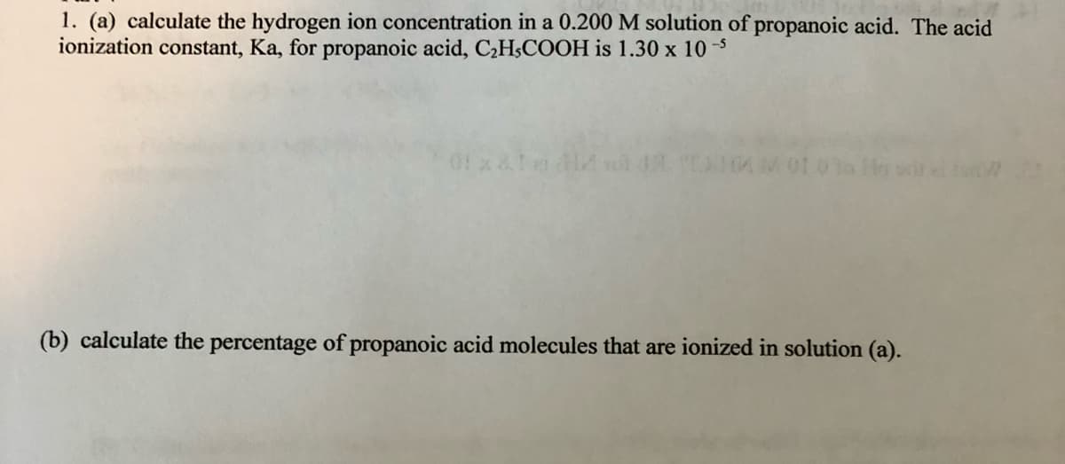 1. (a) calculate the hydrogen ion concentration in a 0.200 M solution of propanoic acid. The acid
ionization constant, Ka, for propanoic acid, C2H;COOH is 1.30 x 10 -5
01x &
(b) calculate the percentage of propanoic acid molecules that are ionized in solution (a).
