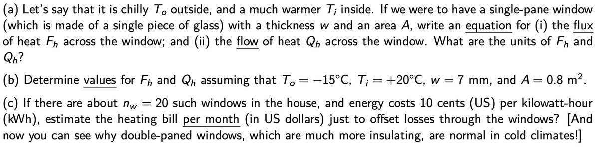 (a) Let's say that it is chilly To outside, and a much warmer T; inside. If we were to have a single-pane window
(which is made of a single piece of glass) with a thickness w and an area A, write an equation for (i) the flux
of heat Fh across the window; and (ii) the flow of heat Qh across the window. What are the units of F, and
Qn?
(b) Determine values for Fh and Qh assuming that To = -15°C, T¡ = +20°C, w = 7 mm, and A = 0.8 m2.
(c) If there are about nw
(kWh), estimate the heating bill per month (in US dollars) just to offset losses through the windows? [And
now you can see why double-paned windows, which are much more insulating, are normal in cold climates!]
20 such windows in the house, and energy costs 10 cents (US) per kilowatt-hour
