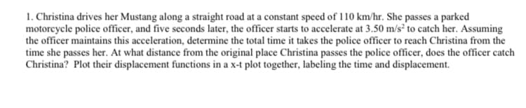 1. Christina drives her Mustang along a straight road at a constant speed of 110 km/hr. She passes a parked
motorcycle police officer, and five seconds later, the officer starts to accelerate at 3.50 m/s² to catch her. Assuming
the officer maintains this acceleration, determine the total time it takes the police officer to reach Christina from the
time she passes her. At what distance from the original place Christina passes the police officer, does the officer catch
Christina? Plot their displacement functions in a x-t plot together, labeling the time and displacement.
