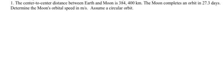 1. The center-to-center distance between Earth and Moon is 384, 400 km. The Moon completes an orbit in 27.3 days.
Determine the Moon's orbital speed in m/s. Assume a circular orbit.
