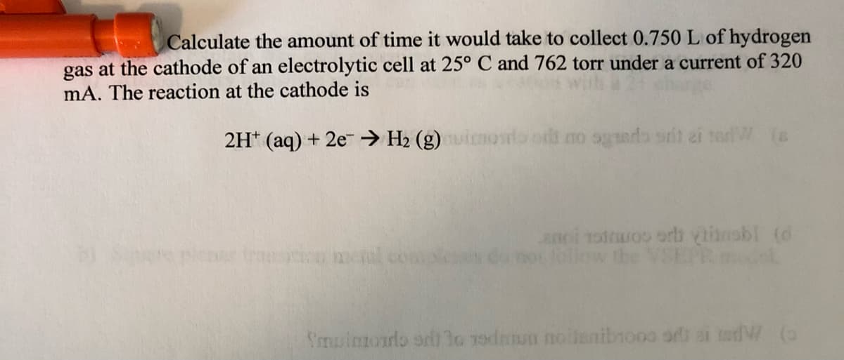 Calculate the amount of time it would take to collect 0.750L of hydrogen
gas at the cathode of an electrolytic cell at 25° C and 762 torr under a current of 320
mA. The reaction at the cathode is
2H* (aq) + 2e-→ H2 (g) inoro odt no ogerdb srit ai terW (s
niar traeso mel compl
anoi rotruos orb inobl (d
Joliow the
Smuimorlo sdi lo 1odrnun noiienibnooo or ai todW (a
