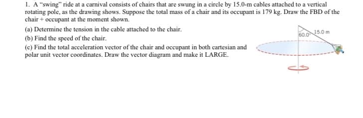 1. A "swing" ride at a carnival consists of chairs that are swung in a circle by 15.0-m cables attached to a vertical
rotating pole, as the drawing shows. Suppose the total mass of a chair and its occupant is 179 kg. Draw the FBD of the
chair + occupant at the moment shown.
(a) Determine the tension in the cable attached to the chair.
60.0
15.0 m
(b) Find the speed of the chair.
(c) Find the total acceleration vector of the chair and occupant in both cartesian and
polar unit vector coordinates. Draw the vector diagram and make it LARGE.
