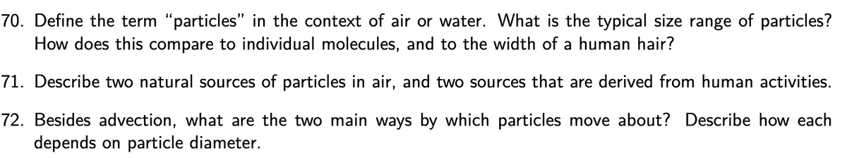 70. Define the term “particles" in the context of air or water. What is the typical size range of particles?
How does this compare to individual molecules, and to the width of a human hair?
71. Describe two natural sources of particles in air, and two sources that are derived from human activities.
72. Besides advection, what are the two main ways by which particles move about? Describe how each
depends on particle diameter.