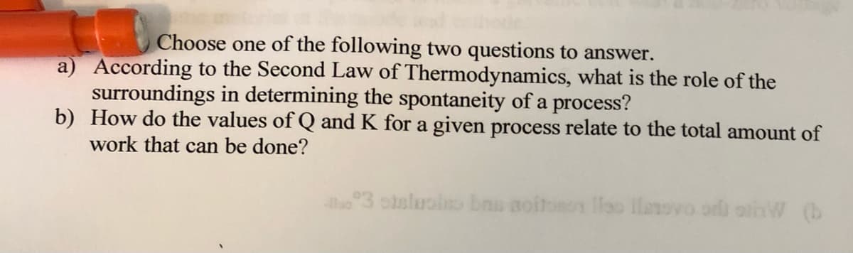 Choose one of the following two questions to answer.
a) According to the Second Law of Thermodynamics, what is the role of the
surroundings in determining the spontaneity of a process?
b) How do the values of Q and K for a given process relate to the total amount of
work that can be done?
o3 oisluol bns aoitonon loo llanovo ori olhW (b
