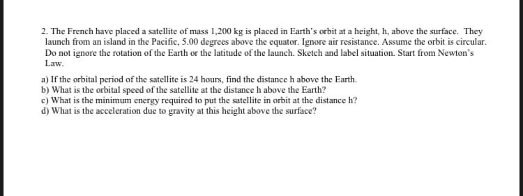 2. The French have placed a satellite of mass 1,200 kg is placed in Earth's orbit at a height, h, above the surface. They
launch from an island in the Pacific, 5.00 degrees above the equator. Ignore air resistance. Assume the orbit is circular.
Do not ignore the rotation of the Earth or the latitude of the launch. Sketch and label situation. Start from Newton's
Law.
a) If the orbital period of the satellite is 24 hours, find the distance h above the Earth.
b) What is the orbital speed of the satellite at the distance h above the Earth?
c) What is the minimum energy required to put the satellite in orbit at the distance h?
d) What is the acceleration due to gravity at this height above the surface?
