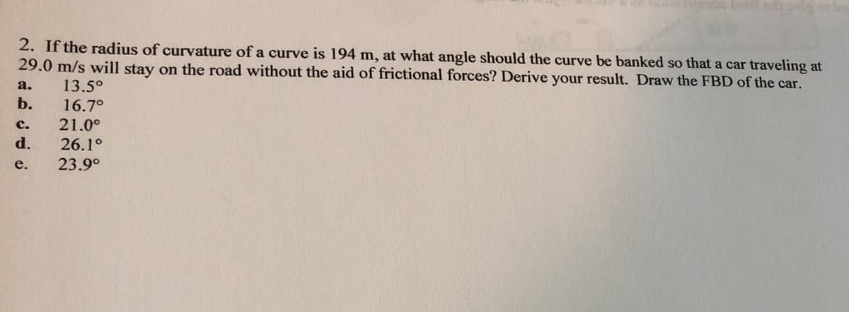 2. If the radius of curvature of a curve is 194 m, at what angle should the curve be banked so that a car traveling at
29.0 m/s will stay on the road without the aid of frictional forces? Derive your result. Draw the FBD of the car.
13.5°
16.7°
a.
b.
с.
21.0°
d.
26.1°
23.9°
e.
