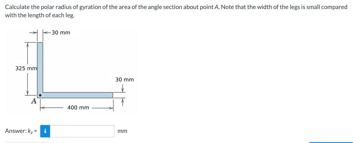 Calculate the polar radius of gyration of the area of the angle section about point A. Note that the width of the legs is small compared
with the length of each leg.
325 mm
A
Answer: K₂=
- 30 mm
400 mm
30 mm
mm