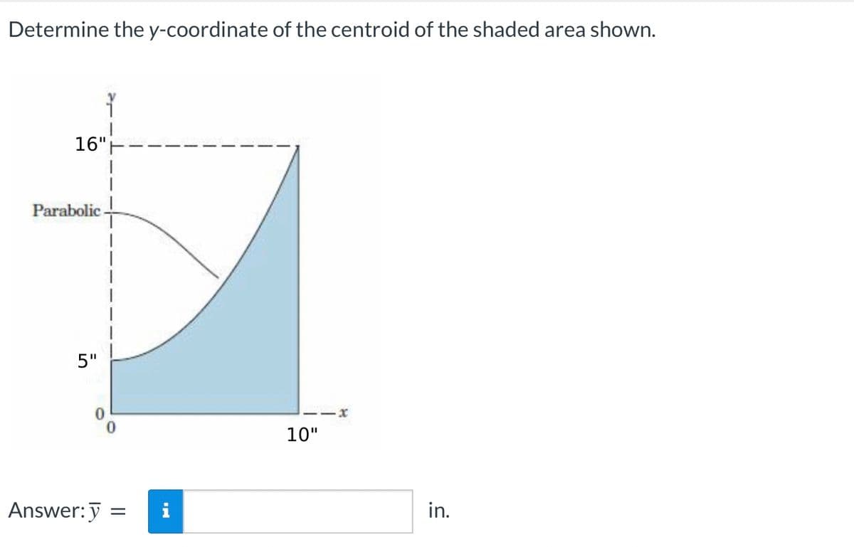 Determine the y-coordinate of the centroid of the shaded area shown.
16"
Parabolic.
5"
Answer: y
=
i
11X
10"
in.