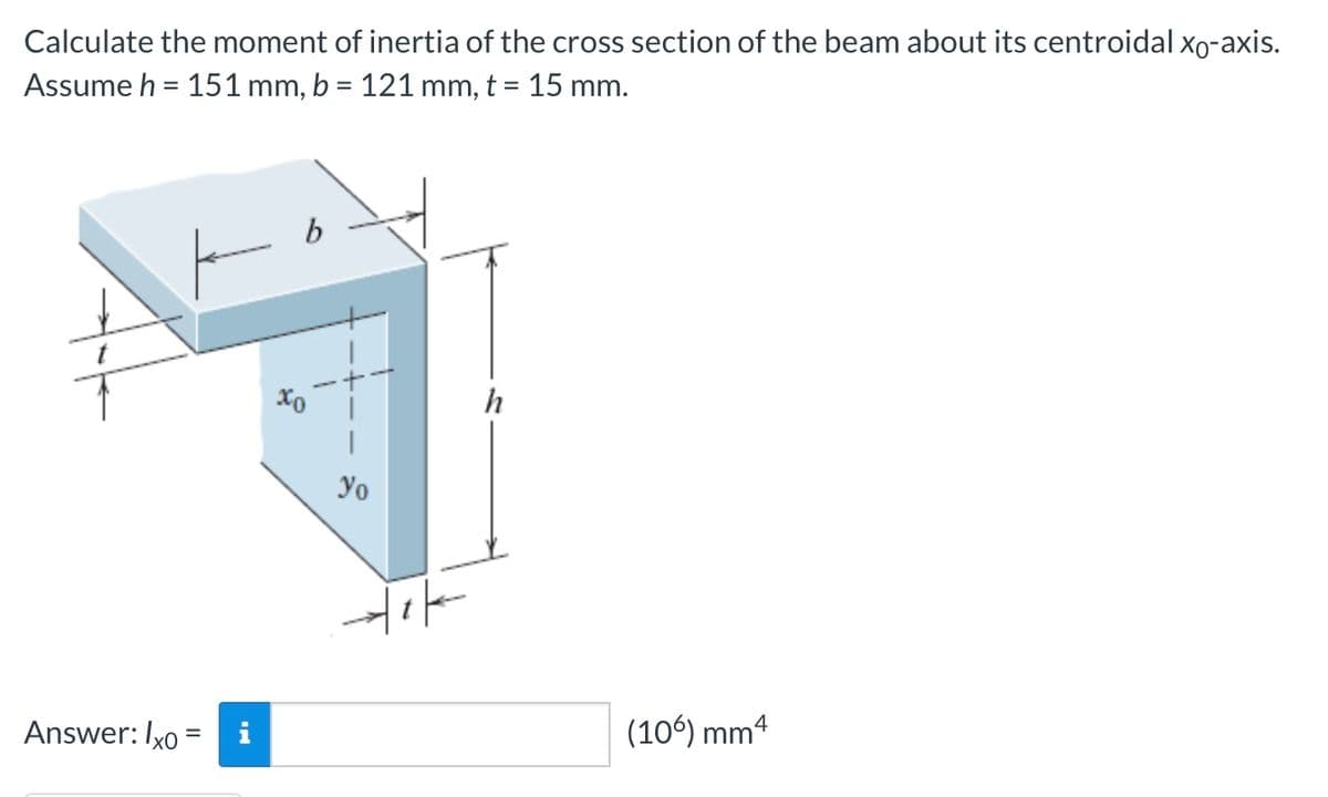 Calculate the moment of inertia of the cross section of the beam about its centroidal xo-axis.
Assume h = 151 mm, b = 121 mm, t = 15 mm.
ㅏ
Answer: lxo = i
6
to
yo
야
h
(106) mm4