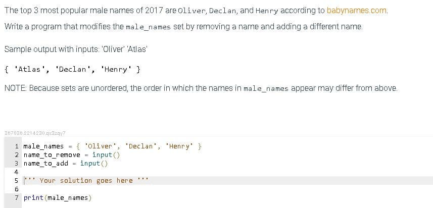 The top 3 most popular male names of 2017 are oliver, Declan, and Henry according to babynames.com.
Write a program that modifies the male_names set by removing a name and adding a different name.
Sample output with inputs: 'Oliver' 'Atlas'
{ 'Atlas', 'Declan', 'Henry' }
NOTE: Because sets are unordered, the order in which the names in male_names appear may differ from above.
367036.2214230.qx3zqy7
1 male_names
2 name_to_remove =
3 name_to_add
{ 'Oliver', 'Declan', 'Henry' }
input ()
input ()
4
...
...
5
Your solution goes here
6.
7 print (male_names)
