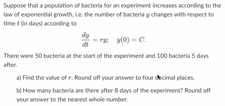 Suppose that a population of bacteria for an experiment increases according to the
law of exponential growth, i.e. the number of bacteria y changes with respect to
time t (in days) according to
dy
= ry; y(0) = C
dt
There were 50 bacteria at the start of the experiment and 100 bacteria 5 days
after.
a) Find the value of r. Round off your answer to four decimal places.
b) How many bacteria are there after 8 days of the experiment? Round off
your answer to the nearest whole number.
