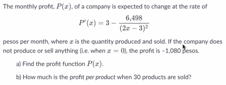 The monthly profit, P(x), of a company is expected to change at the rate of
6,498
P'(x) = 3 –
(2x–3)²
-
pesos per month, where x is the quantity produced and sold. If the company does
not produce or sell anything (i.e. when x = 0), the profit is -1,080 pesos.
a) Find the profit function P(a).
b) How much is the profit per product when 30 products are sold?
