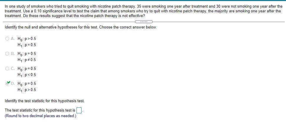 In one study of smokers who tried to quit smoking with nicotine patch therapy, 35 were smoking one year after treatment and 30 were not smoking one year after the
treatment. Use a 0.10 significance level to test the claim that among smokers who try to quit with nicotine patch therapy, the majority are smoking one year after the
treatment. Do these results suggest that the nicotine patch therapy is not effective?
Identify the null and alternative hypotheses for this test. Choose the correct answer below.
O A. Ho: p>0.5
H,: p= 0.5
O B. Ho: p= 0.5
H1: p 0.5
O C. Ho: p= 0.5
H: p<0.5
D. H,: p= 0.5
H1: p>0.5
Identify the test statistic for this hypothesis test.
The test statistic for this hypothesis test is
(Round to two decimal places as needed.)
