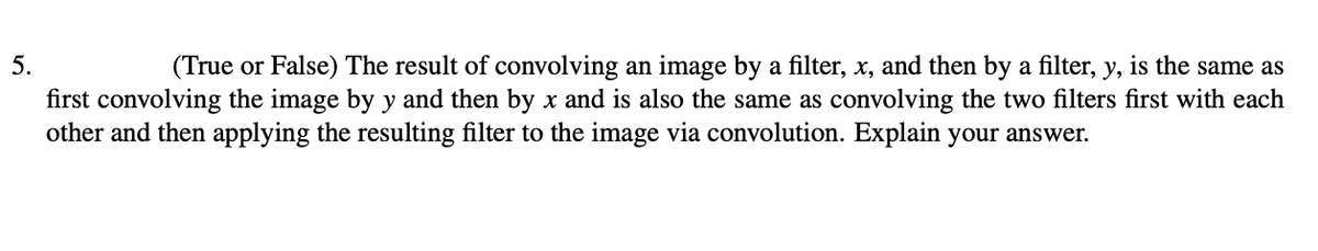 5.
(True or False) The result of convolving an image by a filter, x, and then by a filter, y, is the same as
first convolving the image by y and then by x and is also the same as convolving the two filters first with each
other and then applying the resulting filter to the image via convolution. Explain your answer.
