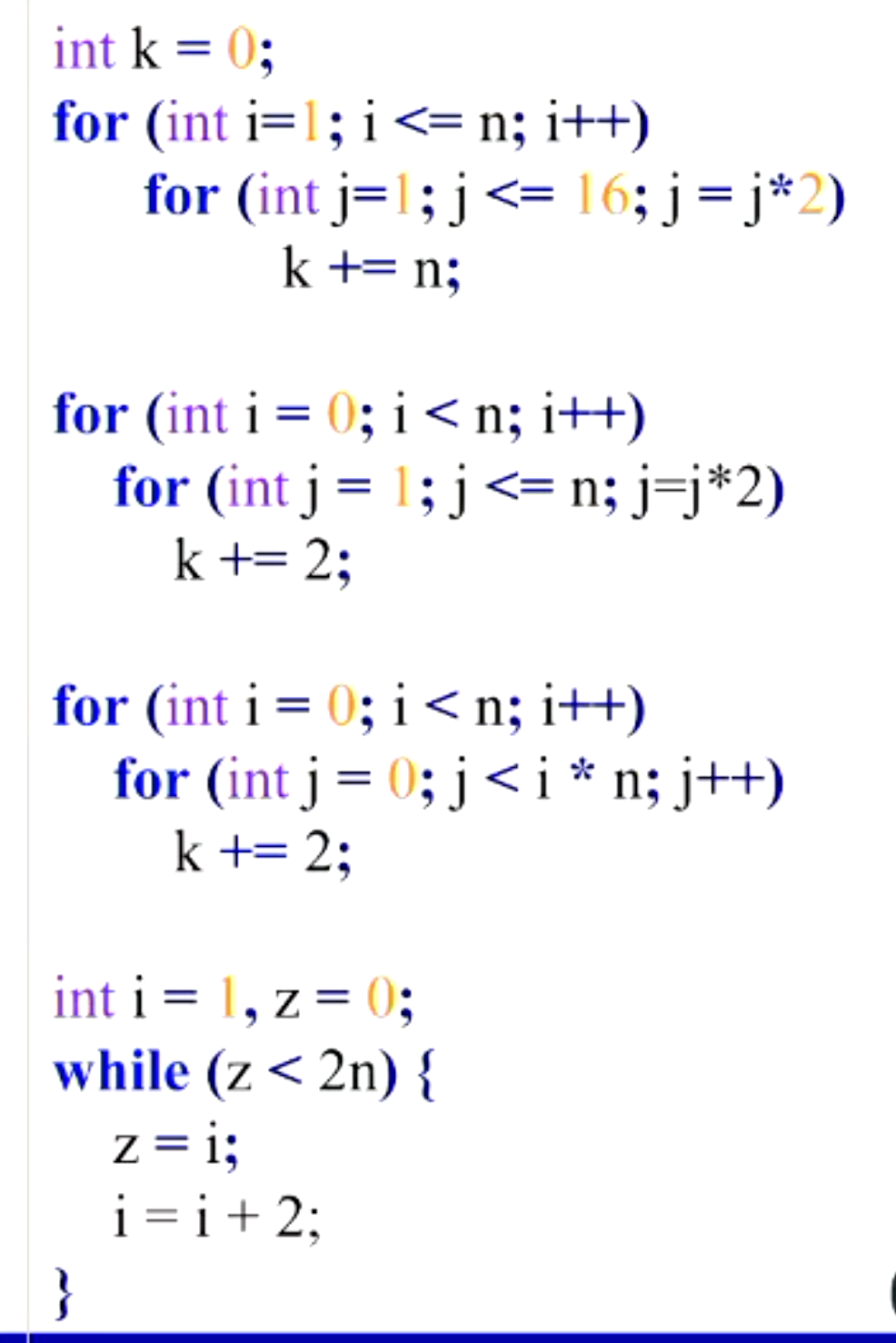 int k = 0;
for (int i=1; i <= n; i++)
for (int j=1; j<= 16; j= j*2)
k += n;
for (int i = 0; i < n; i++)
for (int j= 1; j<= n; j=j*2)
k += 2;
for (int i = 0; i <n; i++)
for (int j = 0; j< i* n; j++)
k += 2;
int i = 1, z= 0;
while (z< 2n) {
z = i;
i = i+ 2;
}
