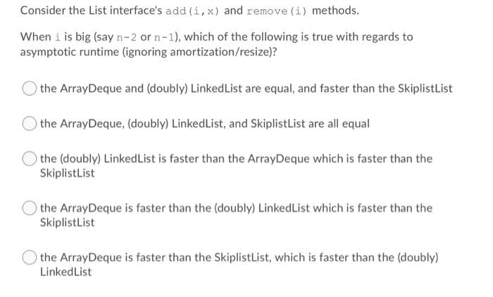 Consider the List interface's add (i, x) and remove (i) methods.
When i is big (say n-2 or n-1), which of the following is true with regards to
asymptotic runtime (ignoring amortization/resize)?
the ArrayDeque and (doubly) LinkedList are equal, and faster than the SkiplistList
the ArrayDeque, (doubly) LinkedList, and SkiplistList are all equal
the (doubly) LinkedList is faster than the ArrayDeque which is faster than the
SkiplistList
the ArrayDeque is faster than the (doubly) LinkedList which is faster than the
SkiplistList
the ArrayDeque is faster than the SkiplistList, which is faster than the (doubly)
LinkedList
