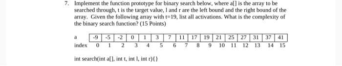 7. Implement the function prototype for binary search below, where a[] is the array to be
searched through, t is the target value, I and r are the left bound and the right bound of the
array. Given the following array with t=19, list all activations. What is the complexity of
the binary search function? (15 Points)
-9 -5 -2 | 0 13 7 | 11 17 19 | 21 25 27 31 37 41
6 7 8 9 10 11
a
index
2 3
12 13
14 15
int search(int a[], int t, int I, int r){ }
