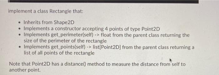 implement a class Rectangle that:
• Inherits from Shape2D
Implements a constructor accepting 4 points of type Point2D
• Implements get perimeter(self) -> float from the parent class returning the
size of the perimeter of the rectangle
• Implements get_points(self) -> list[Point2D] from the parent class returning a
list of all points of the rectangle
Note that Point2D has a distance() method to measure the distance from self to
another point.
