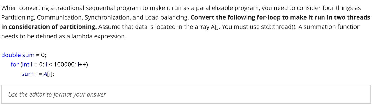 When converting a traditional sequential program to make it run as a parallelizable program, you need to consider four things as
Partitioning, Communication, Synchronization, and Load balancing. Convert the following for-loop to make it run in two threads
in consideration of partitioning. Assume that data is located in the array A[]. You must use std:thread(). A summation function
needs to be defined as a lambda expression.
double sum =
0;
for (int i = 0; i < 100000; i++)
sum += A[i];
Use the editor to format your answer
