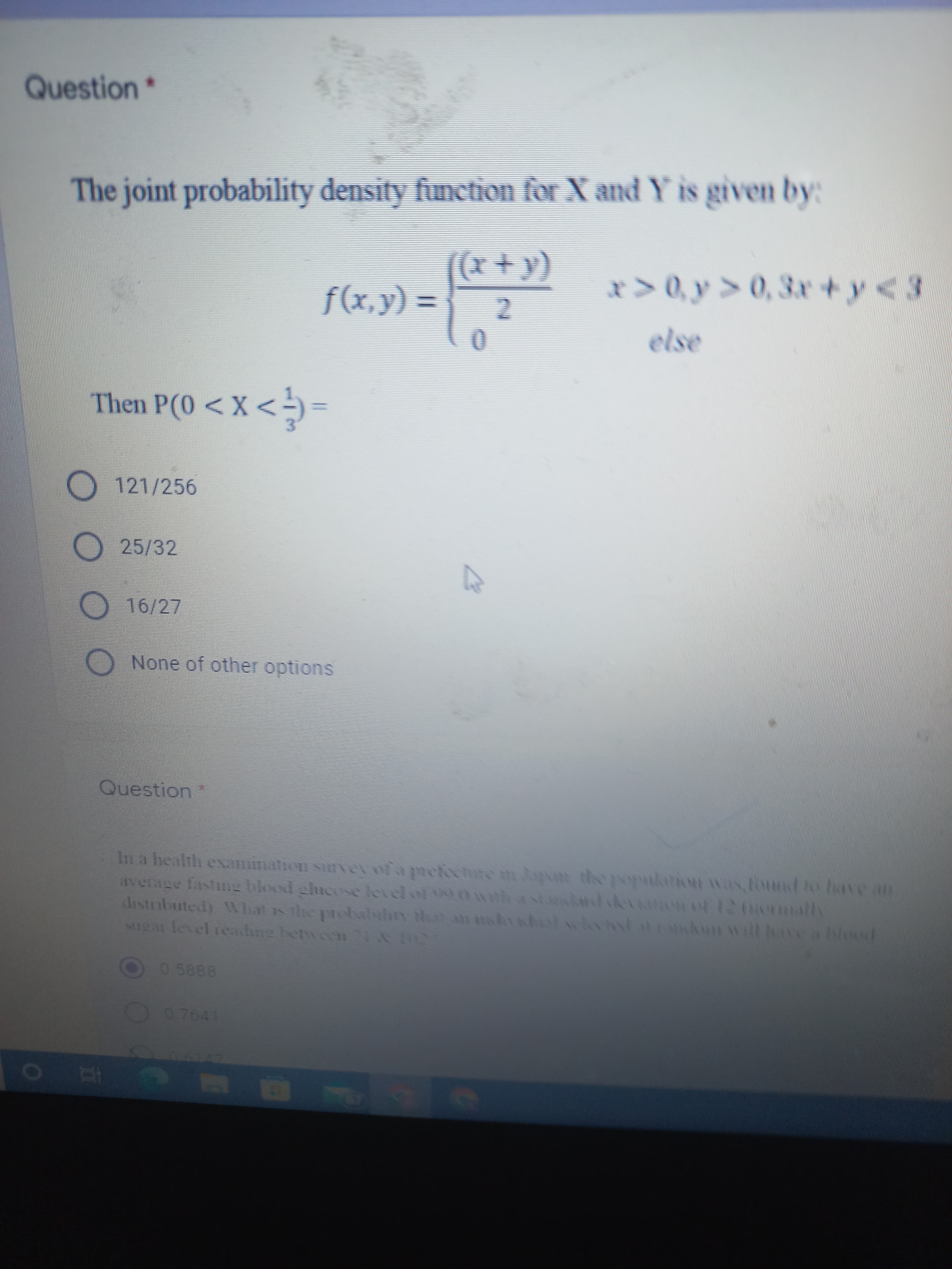 Question*
The joint probability density function for X and Y is given by:
x> 0, y > 0, 3r+y<3
f(x,y) =
Then P(0 <X<
= >x> 0)d u
O 121/256
O25/32
16/27
None of other options
Question
In a health examination siuvey ofa prefectre in pun the popularion was found to have an
average fastng blood chicose leiel of 0wathstas ot 12 0
drstributed) VWhat is
Mgar level readine betweenI
0 y
Aun will hve a blood
the pro babhty ta n m
O07641
EGO
