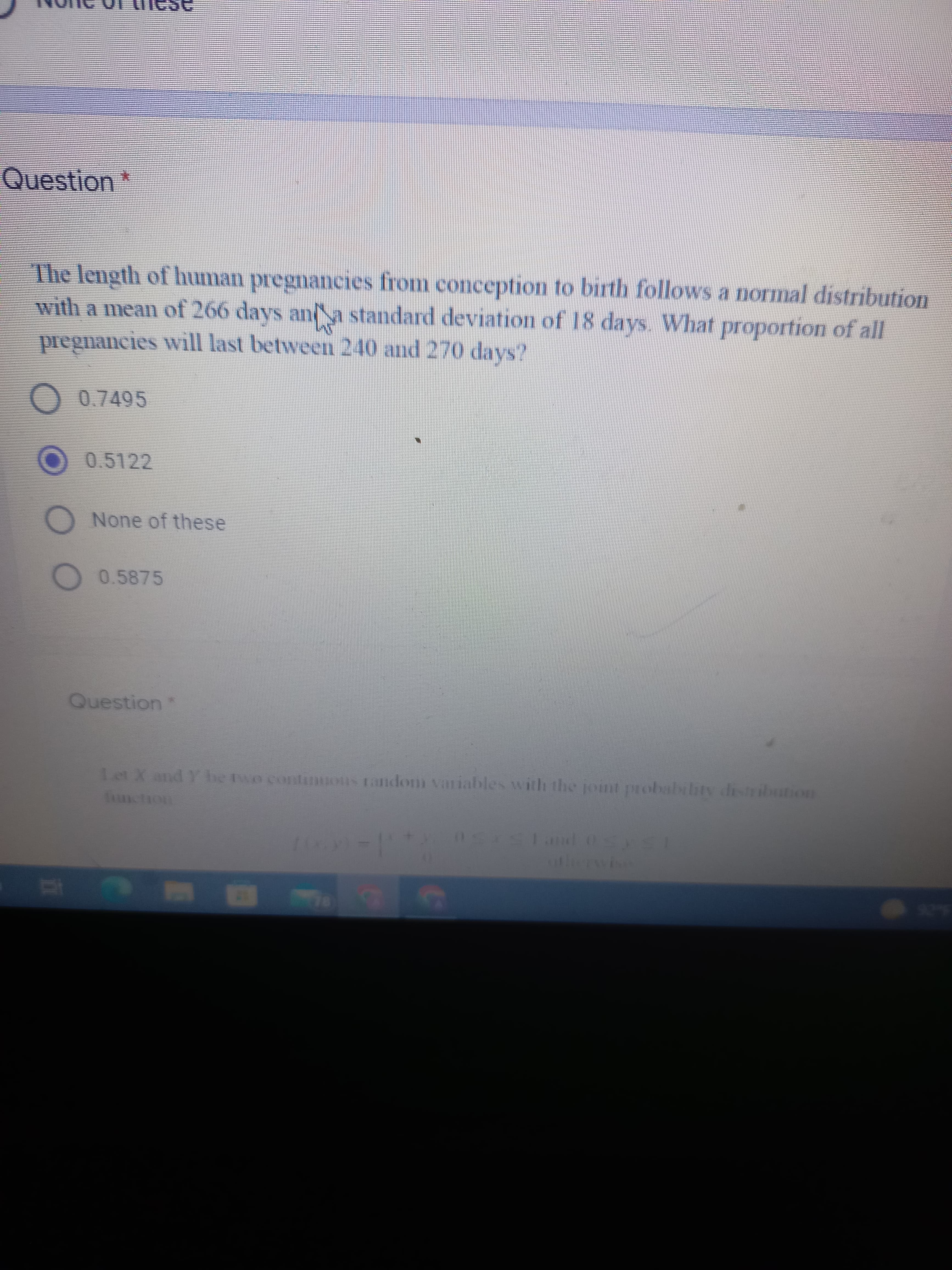 715
Question
The length of human pregnancies from conception to birth follows a normal distribution
with a mean of 266 days and a standard deviation of 18 days. What proportion of all
pregnancies will last between 240 and 270 days?
O 0.7495
O 0.5122
O None of these
O
0.5875
Question
random variables with the joint probability distribution
Sxsland osys!
otherwise
n
Let X and Y be two contri
function
(050)-11
78