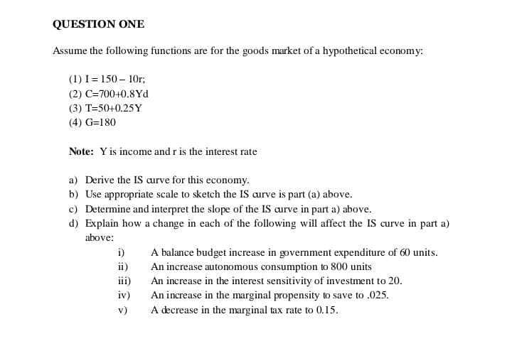 QUESTION ONE
Assume the following functions are for the goods market of a hypothetical economy:
(1) I= 150 – 10r;
(2) C=700+0.8Yd
(3) T=50+0.25Y
(4) G=180
Note: Y is income and r is the interest rate
a) Derive the IS aurve for this economy.
b) Use appropriate scale to sketch the IS aurve is part (a) above.
c) Determine and interpret the slope of the IS aurve in part a) above.
d) Explain how a change in each of the following will affect the IS curve in part a)
above:
A balance budget increase in government expenditure of 60 units.
An increase autonomous consumption to 800 units
An increase in the interest sensitivity of investment to 20.
An increase in the marginal propensity to save to .025.
A decrease in the marginal tax rate to 0.15.
i)
ii)
iii)
iv)
