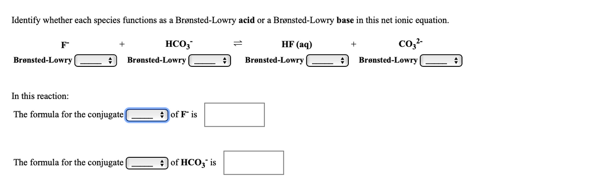 Identify whether each species functions as a Brønsted-Lowry acid or a Brønsted-Lowry base in this net ionic equation.
HCO3
HF (aq)
co,2-
+
+
Brønsted-Lowry
Brønsted-Lowry
Brønsted-Lowry
Brønsted-Lowry
In this reaction:
The formula for the conjugate
+ of F is
The formula for the conjugate|
+) of HCO3 is
