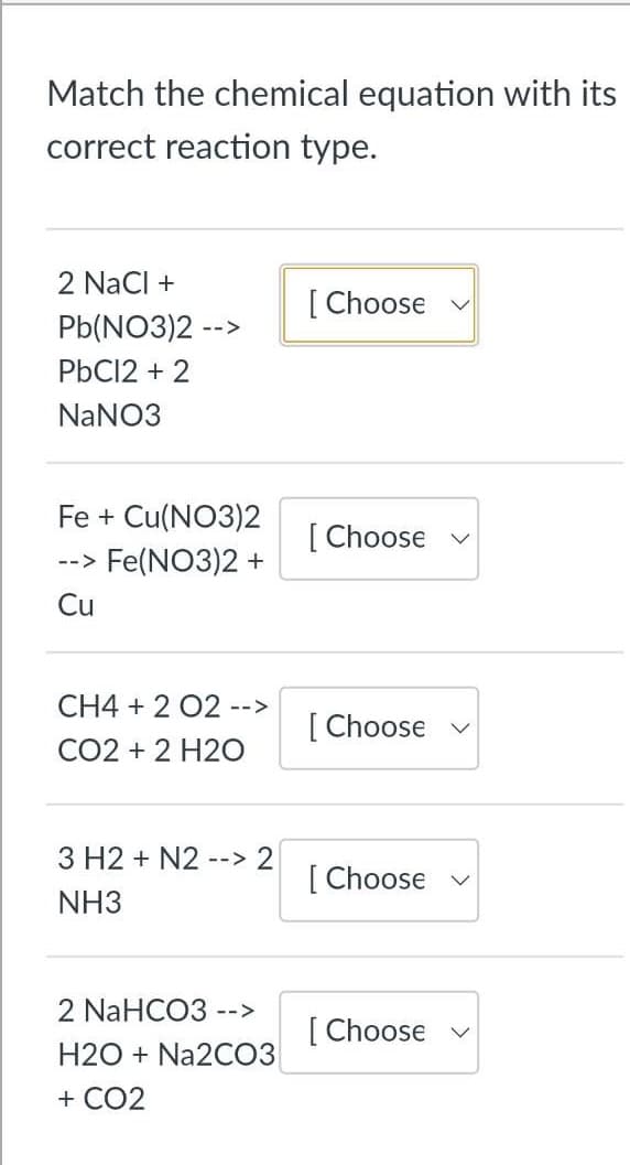 Match the chemical equation with its
correct reaction type.
2 NaCl +
[ Choose
Pb(NO3)2 -->
PbC12 + 2
NaNO3
Fe + Cu(NO3)2
[ Choose
Fe(NO3)2 +
-->
Cu
CH4 + 2 02 -->
[ Choose v
CO2 + 2 H2O
3 H2 + N2
--> 2
[ Choose v
NH3
2 NaHCO3 -->
[ Choose v
H2O + Na2C03
+ CO2
