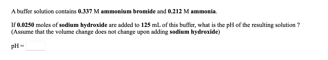 A buffer solution contains 0.337 M ammonium bromide and 0.212 M ammonia.
If 0.0250 moles of sodium hydroxide are added to 125 mL of this buffer, what is the pH of the resulting solution ?
(Assume that the volume change does not change upon adding sodium hydroxide)
pH =
