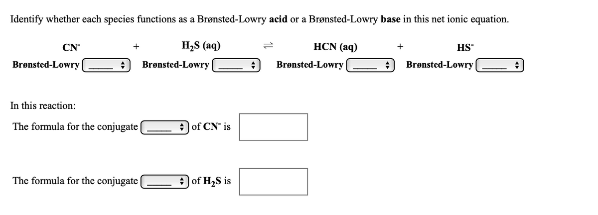 Identify whether each species functions as a Brønsted-Lowry acid or a Brønsted-Lowry base in this net ionic equation.
CN
H,S (aq)
HCN (aq)
+
+
HS
Brønsted-Lowry
Brønsted-Lowry
Brønsted-Lowry
Brønsted-Lowry
In this reaction:
The formula for the conjugate|
+ of CN" is
The formula for the conjugate
of H2S is
