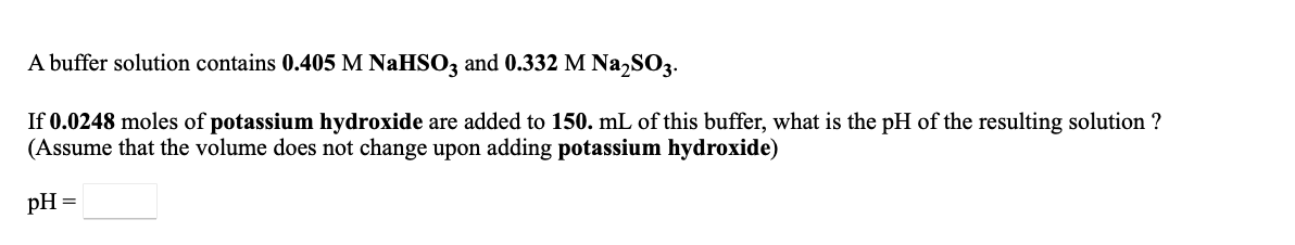 A buffer solution contains 0.405 M NaHSO3 and 0.332 M Na,SO3.
If 0.0248 moles of potassium hydroxide are added to 150. mL of this buffer, what is the pH of the resulting solution ?
(Assume that the volume does not change upon adding potassium hydroxide)
pH =
