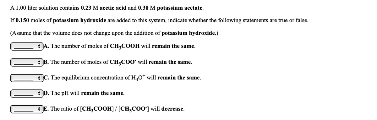 A 1.00 liter solution contains 0.23 M acetic acid and 0.30 M potassium acetate.
If 0.150 moles of potassium hydroxide are added to this system, indicate whether the following statements are true or false.
(Assume that the volume does not change upon the addition of potassium hydroxide.)
+A. The number of moles of CH3COOH will remain the same.
+ B. The number of moles of CH3COO" will remain the same.
C. The equilibrium concentration of H30* will remain the same.
+ D. The pH will remain the same.
E. The ratio of [CH3COOH]/[CH;COO"] will decrease.

