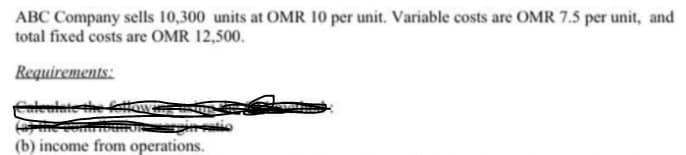 ABC Company sells 10,300 units at OMR 10 per unit. Variable costs are OMR 7.5 per unit, and
total fixed costs are OMR 12,500.
Requirements:
fateninte the fettaw
(b) income from operations.
