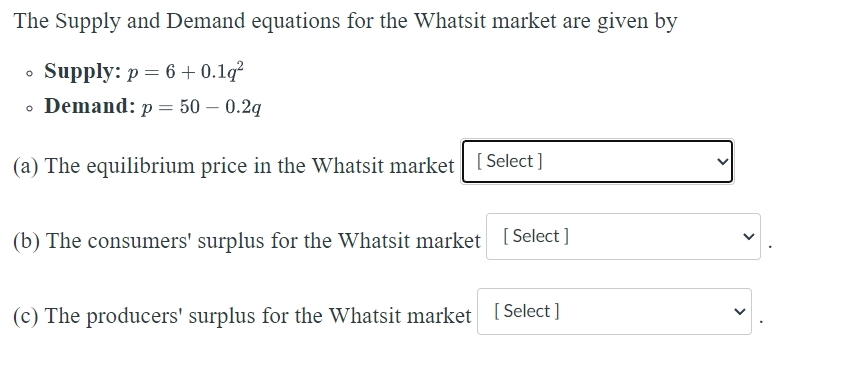The Supply and Demand equations for the Whatsit market are given by
• Supply: p = 6 + 0.19²
0 Demand: p = 50 -0.2q
(a) The equilibrium price in the Whatsit market [Select]
(b) The consumers' surplus for the Whatsit market [Select]
(c) The producers' surplus for the Whatsit market [Select]