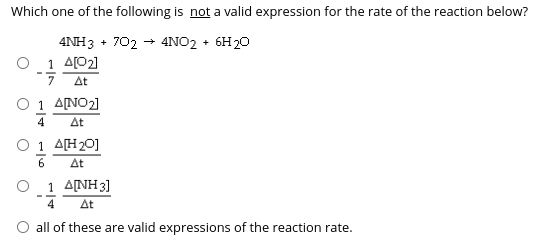 Which one of the following is not a valid expression for the rate of the reaction below?
4NH3 + 702 + 4NO2 + 6H20
O 1 A[02]
At
O 1 A[NO2]
4
At
O 1 AH20]
At
Ο 1ΔΝΗ 3]
4
At
O all of these are valid expressions of the reaction rate.
