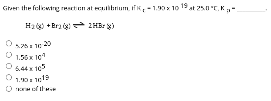Given the following reaction at equilibrium, if Kc= 1.90 x 10 19 at 25.0 °C, Kp =.
H2 (g) +Br2 (g) 2HBr (g)
5.26 x 10-20
1.56 x 104
6.44 x 105
1.90 x 1019
none of these

