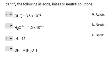 Identify the following as acids, bases or neutral solutions.
a. Acidic
[OH] = 3.5 x 10-2
b. Neutral
(H30*) = 1.5 x 10-5
C. Basic
pH = 12
[OH]= [H30*]
