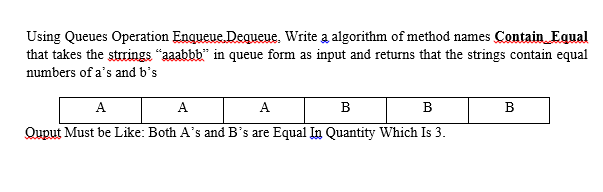 Using Queues Operation Enqueue. Dequeue. Write a algorithm of method names Contain Equal
that takes the strrings "aaabbb" in queue form as input and returns that the strings contain equal
numbers of a's and b's
A
A
A
B
B
B
Quput Must be Like: Both A's and B's are Equal In Quantity Which Is 3.
