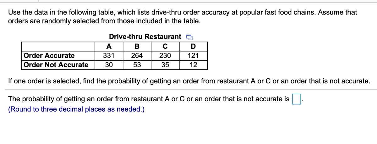 Use the data in the following table, which lists drive-thru order accuracy at popular fast food chains. Assume that
orders are randomly selected from those included in the table.
Drive-thru Restaurant O
A
В
Order Accurate
331
264
230
121
Order Not Accurate
30
53
35
12
If one order is selected, find the probability of getting an order from restaurant A or C or an order that is not accurate.
The probability of getting an order from restaurant A or C or an order that is not accurate is
(Round to three decimal places as needed.)
