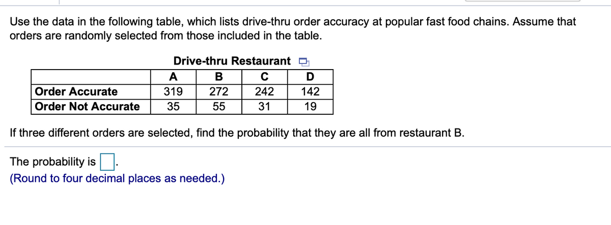 Use the data in the following table, which lists drive-thru order accuracy at popular fast food chains. Assume that
orders are randomly selected from those included in the table.
Drive-thru Restaurant O
A
Order Accurate
319
272
242
142
Order Not Accurate
35
55
31
19
If three different orders are selected, find the probability that they are all from restaurant B.
The probability is
(Round to four decimal places as needed.)
