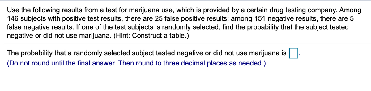 Use the following results from a test for marijuana use, which is provided by a certain drug testing company. Among
146 subjects with positive test results, there are 25 false positive results; among 151 negative results, there are 5
false negative results. If one of the test subjects is randomly selected, find the probability that the subject tested
negative or did not use marijuana. (Hint: Construct a table.)
The probability that a randomly selected subject tested negative or did not use marijuana is
(Do not round until the final answer. Then round to three decimal places as needed.)
