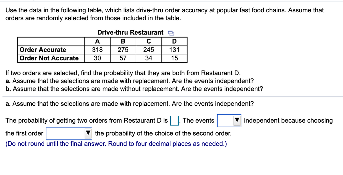 Use the data in the following table, which lists drive-thru order accuracy at popular fast food chains. Assume that
orders are randomly selected from those included in the table.
Drive-thru Restaurant O
A
D
Order Accurate
318
275
245
131
Order Not Accurate
30
57
34
15
If two orders are selected, find the probability that they are both from Restaurant D.
a. Assume that the selections are made with replacement. Are the events independent?
b. Assume that the selections are made without replacement. Are the events independent?
a. Assume that the selections are made with replacement. Are the events independent?
The probability of getting two orders from Restaurant D is. The events
independent because choosing
the first order
the probability of the choice of the second order.
(Do not round until the final answer. Round to four decimal places as needed.)
