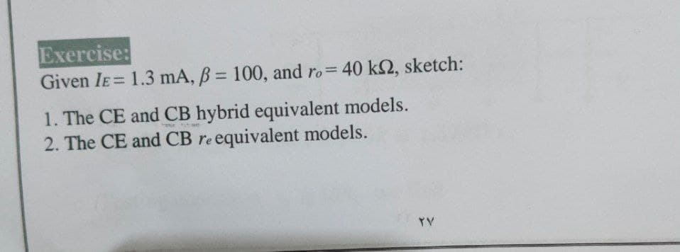 Exercise:
Given IE= 1.3 mA, B = 100, and ro= 40 k2, sketch:
%3D
%3D
1. The CE and CB hybrid equivalent models.
2. The CE and CB re equivalent models.
