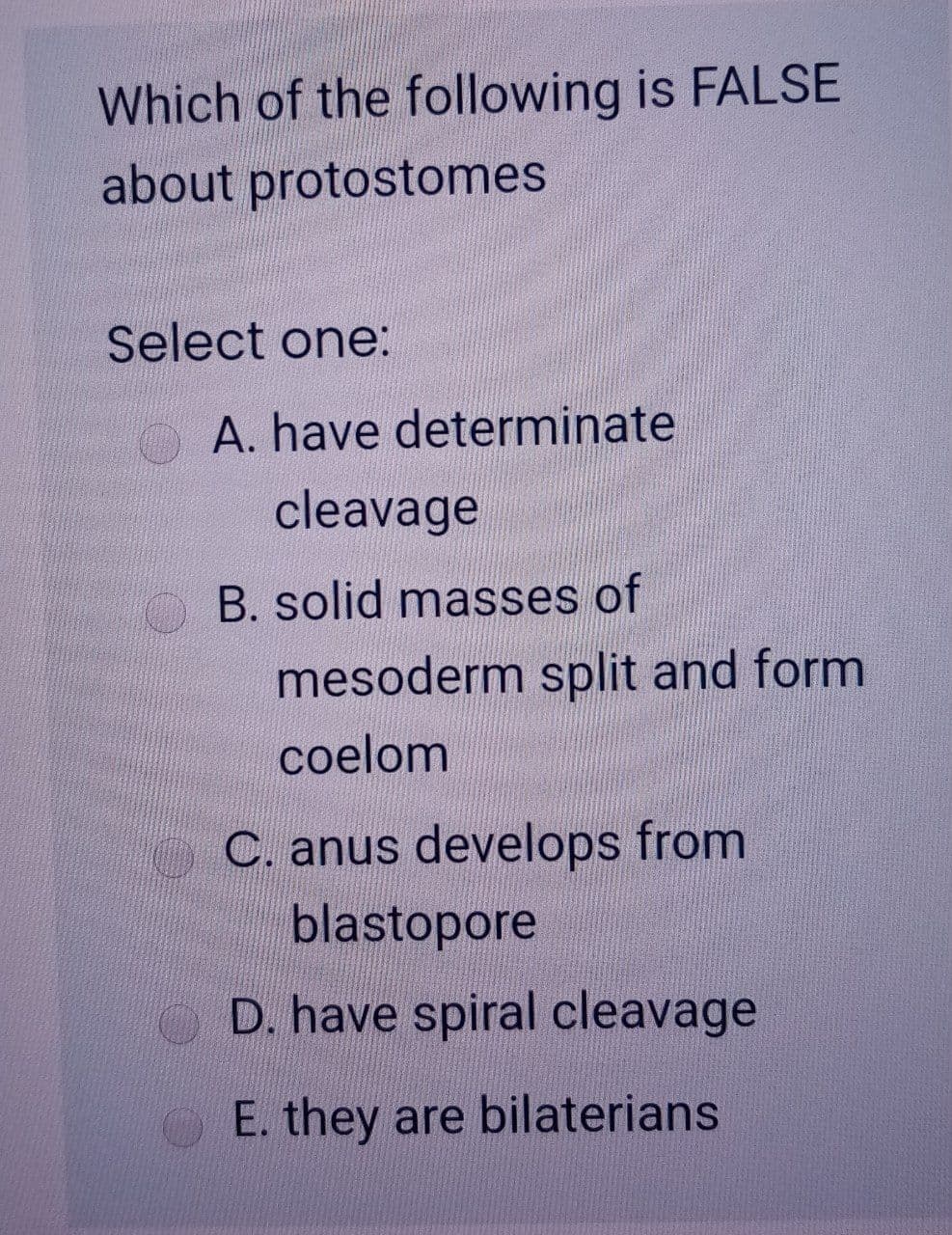 Which of the following is FALSE
about protostomes
Select one:
A. have determinate
cleavage
B. solid masses of
mesoderm split and form
coelom
C. anus develops from
blastopore
D. have spiral cleavage
E. they are bilaterians
