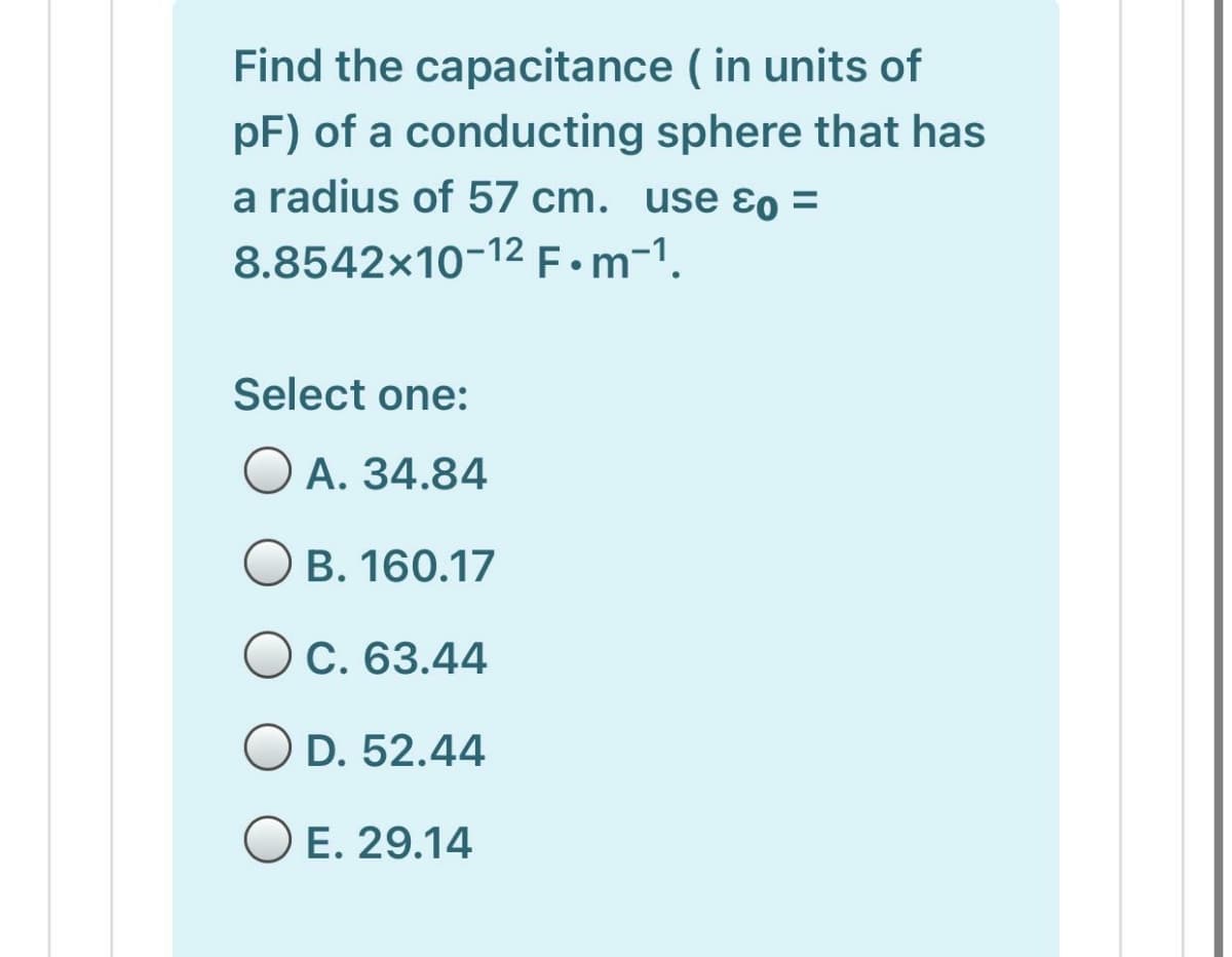 Find the capacitance ( in units of
pF) of a conducting sphere that has
a radius of 57 cm. use ɛo =
8.8542x10-12 F•m-1.
Select one:
O A. 34.84
O B. 160.17
OC. 63.44
O D. 52.44
O E. 29.14
