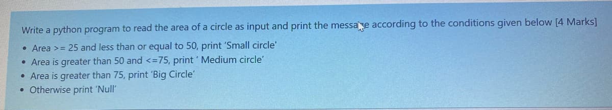 Write a python program to read the area of a circle as input and print the messae according to the conditions given below [4 Marks]
• Area >= 25 and less than or equal to 50, print 'Small circle'
• Area is greater than 50 and <=75, print ' Medium circle'
• Area is greater than 75, print 'Big Circle'
• Otherwise print 'Null'
