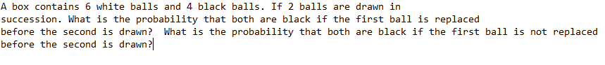 A box contains 6 white balls and 4 black balls. If 2 balls are drawn in
succession. What is the probability that both are black if the first ball is replaced
before the second is drawn? What is the probability that both are black if the first ball is not replaced
before the second is drawn?
