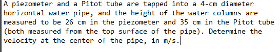 A piezometer and a Pitot tube are tapped into a 4-cm diameter
horizontal water pipe, and the height of the water columns are
measured to be 26 cm in the piezometer and 35 cm in the Pitot tube
(both measured from the top surface of the pipe). Determine the
velocity at the center of the pipe, in m/s.
